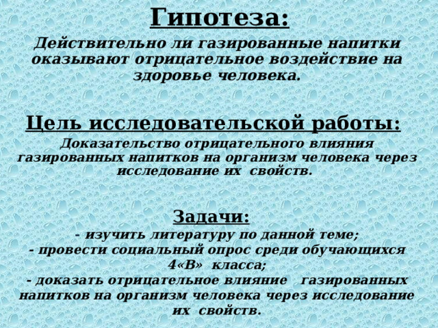 Гипотеза: Действительно ли газированные напитки оказывают отрицательное воздействие на здоровье человека.  Цель исследовательской работы:  Доказательство отрицательного влияния газированных напитков на организм человека через исследование их свойств.  Задачи:   - изучить литературу по данной теме;  - провести социальный опрос среди обучающихся 4«В» класса;  - доказать отрицательное влияние газированных напитков на организм человека через исследование их свойств. 