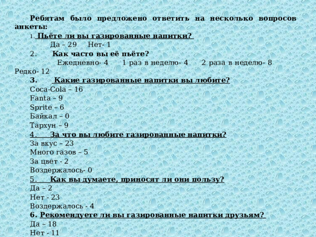 Ребятам было предложено ответить на несколько вопросов анкеты:   Пьёте ли вы газированные напитки?  Да – 29 Нет- 1 2. Как часто вы её пьёте?  Ежедневно- 4 1 раз в неделю- 4 2 раза в неделю- 8 Редко- 12 3.  Какие газированные напитки вы любите?  Coca-Cola – 1 6  Fanta – 9 Sprite – 6 Байкал – 0  Тархун – 9 4. За что вы любите газированные напитки?  За вкус – 23 Много газов – 5 За цвет - 2 Воздержалось- 0 5. Как вы думаете, приносят ли они пользу?  Да – 2 Нет - 23 Воздержалось - 4 6. Рекомендуете ли вы газированные напитки друзьям?  Да – 18 Нет - 11 Воздержалось - 0 