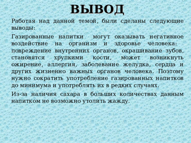 ВЫВОД Работая над данной темой, были сделаны следующие выводы: Газированные напитки могут оказывать негативное воздействие на организм и здоровье человека: повреждение внутренних органов, окрашивание зубов, становятся хрупкими кости, может возникнуть ожирение, аллергия, заболевание желудка, сердца и других жизненно важных органов человека. Поэтому нужно сократить употребление газированных напитков до минимума и употреблять их в редких случаях. Из-за наличия сахара в больших количествах данным напитком не возможно утолить жажду. 