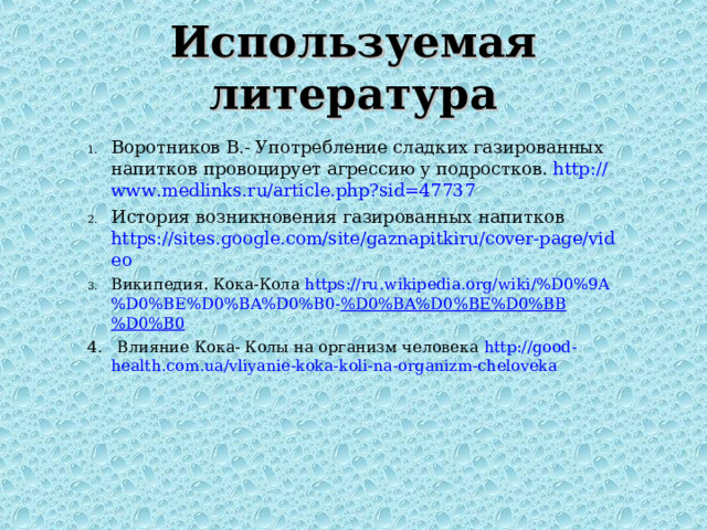 Используемая литература Воротников В.- Употребление сладких газированных напитков провоцирует агрессию у подростков. http://www.medlinks.ru/article.php?sid=47737  История возникновения газированных напитков https://sites.google.com/site/gaznapitkiru/cover-page/video  Википедия. Кока-Кола https://ru.wikipedia.org/wiki/%D0%9A%D0%BE%D0%BA%D0%B0- %D0%BA%D0%BE%D0%BB%D0%B0  4. Влияние Кока- Колы на организм человека http://good-health.com.ua/vliyanie-koka-koli-na-organizm-cheloveka  