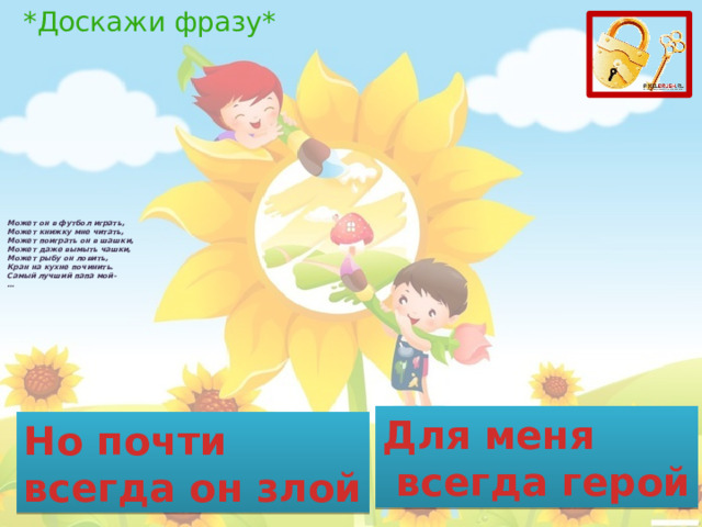 *Доскажи фразу* Может он в футбол играть,  Может книжку мне читать,  Может поиграть он в шашки,  Может даже вымыть чашки,  Может рыбу он ловить,  Кран на кухне починить.  Самый лучший папа мой-  …   Для меня  всегда герой Но почти всегда он злой 