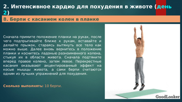 2. Интенсивное кардио для похудения в животе ( день 2 ) 8. Берпи с касанием колен в планке Сначала примите положение планки на руках, после чего подпрыгивайте ближе к рукам, вставайте и делайте прыжок, стараясь вытянуть все тело как можно выше. Далее вновь вернитесь в положение планки и коснитесь ладонью разноименного колена, стыкуя их в области живота. Сначала подтяните вперед правое колено, затем левое. Перекрестные касания оказывают акцентированный эффект на косые мышцы живота, а сами берпи считаются одним из лучших упражнений для похудения. Сколько выполнять:  10 берпи. 
