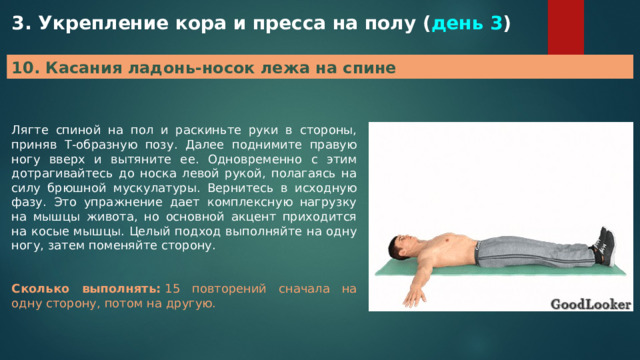 3. Укрепление кора и пресса на полу ( день 3 ) 10. Касания ладонь-носок лежа на спине Лягте спиной на пол и раскиньте руки в стороны, приняв Т-образную позу. Далее поднимите правую ногу вверх и вытяните ее. Одновременно с этим дотрагивайтесь до носка левой рукой, полагаясь на силу брюшной мускулатуры. Вернитесь в исходную фазу. Это упражнение дает комплексную нагрузку на мышцы живота, но основной акцент приходится на косые мышцы. Целый подход выполняйте на одну ногу, затем поменяйте сторону. Сколько выполнять:  15 повторений сначала на одну сторону, потом на другую. 