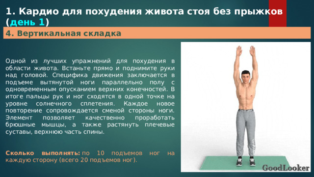 1. Кардио для похудения живота стоя без прыжков ( день 1 ) 4. Вертикальная складка Одной из лучших упражнений для похудения в области живота. Встаньте прямо и поднимите руки над головой. Специфика движения заключается в подъеме вытянутой ноги параллельно полу с одновременным опусканием верхних конечностей. В итоге пальцы рук и ног сходятся в одной точке на уровне солнечного сплетения. Каждое новое повторение сопровождается сменой стороны ноги. Элемент позволяет качественно проработать брюшные мышцы, а также растянуть плечевые суставы, верхнюю часть спины. Сколько выполнять:  по 10 подъемов ног на каждую сторону (всего 20 подъемов ног). 