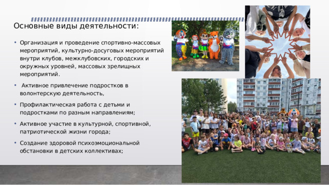 Основные виды деятельности:     Организация и проведение спортивно-массовых мероприятий, культурно-досуговых мероприятий внутри клубов, межклубовских, городских и окружных уровней, массовых зрелищных мероприятий.  Активное привлечение подростков в волонтерскую деятельность, Профилактическая работа с детьми и подростками по разным направлениям; Активное участие в культурной, спортивной, патриотической жизни города; Создание здоровой психоэмоциональной обстановки в детских коллективах; 