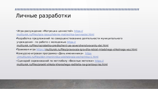 Личные разработки  Игра-рассуждение «Матрешка ценностей» https:// multiurok.ru/files/igra-rassuzhdenie-matreshka-tsennostei.html Разработка предложений по совершенствованию деятельности муниципального учреждения - по работе с молодежью https :// multiurok.ru/files/razrabotka-predlozhenii-po-sovershenstvovaniiu-dei.html  Правовая игра https:// multiurok.ru/files/pravovaia-igra-dlia-rebiat-mladshego-shkolnogo-voz.html  Конкурсно-игровая программа «День именинника» https ://multiurok.ru/files/den-imeninnika-volshebnaia-vecherinka-1.html  Сценарий соревнований по метлоболу «Веселые метелки» https :// multiurok.ru/files/proekt-shkola-khoroshego-roditelia-na-grantovyi-ko.html  