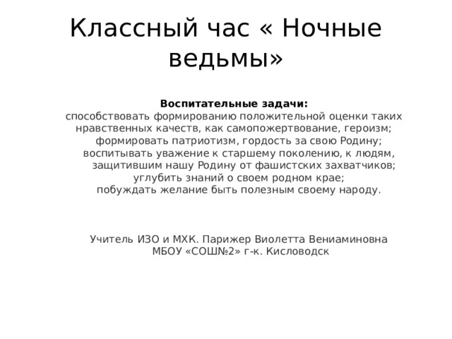 Классный час « Ночные ведьмы» Воспитательные задачи: способствовать формированию положительной оценки таких нравственных качеств, как самопожертвование, героизм; формировать патриотизм, гордость за свою Родину; воспитывать уважение к старшему поколению, к людям, защитившим нашу Родину от фашистских захватчиков; углубить знаний о своем родном крае; побуждать желание быть полезным своему народу. Учитель ИЗО и МХК. Парижер Виолетта Вениаминовна  МБОУ «СОШ№2» г-к. Кисловодск 
