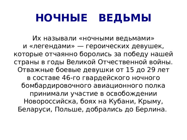 НОЧНЫЕ ВЕДЬМЫ Их называли «ночными ведьмами» и «легендами» — героических девушек, которые отчаянно боролись за победу нашей страны в годы Великой Отчественной войны. Отважные боевые девушки от 15 до 29 лет в составе 46-го гвардейского ночного бомбардировочного авиационного полка принимали участие в освобождении Новороссийска, боях на Кубани, Крыму, Беларуси, Польше, добрались до Берлина. 