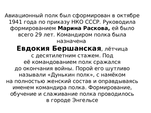 Авиационный полк был сформирован в октябре 1941 года по приказу НКО СССР. Руководила формированием Марина Раскова, ей было всего 29 лет. Командиром полка была назначена Евдокия Бершанская , лётчица с десятилетним стажем. Под её командованием полк сражался до окончания войны. Порой его шутливо называли «Дунькин полк», с намёком на полностью женский состав и оправдываясь именем командира полка . Формирование, обучение и слаживание полка проводилось в городе Энгельсе 