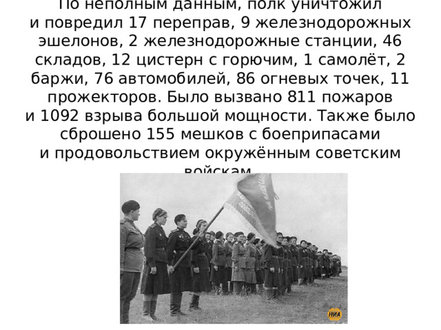 По неполным данным, полк уничтожил и повредил 17 переправ, 9 железнодорожных эшелонов, 2 железнодорожные станции, 46 складов, 12 цистерн с горючим, 1 самолёт, 2 баржи, 76 автомобилей, 86 огневых точек, 11 прожекторов. Было вызвано 811 пожаров и 1092 взрыва большой мощности. Также было сброшено 155 мешков с боеприпасами и продовольствием окружённым советским войскам. 