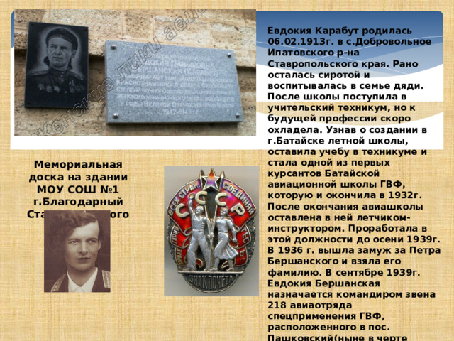 Евдокия Карабут родилась 06.02.1913г. в с.Добровольное Ипатовского р-на Ставропольского края. Рано осталась сиротой и воспитывалась в семье дяди. После школы поступила в учительский техникум, но к будущей профессии скоро охладела. Узнав о создании в г.Батайске летной школы, оставила учебу в техникуме и стала одной из первых курсантов Батайской авиационной школы ГВФ, которую и окончила в 1932г. После окончания авиашколы оставлена в ней летчиком-инструктором. Проработала в этой должности до осени 1939г. В 1936 г. вышла замуж за Петра Бершанского и взяла его фамилию. В сентябре 1939г. Евдокия Бершанская назначается командиром звена 218 авиаотряда спецприменения ГВФ, расположенного в пос. Пашковский(ныне в черте г.Краснодар). В период работы на Кубани избиралась депутатом в местные органы власти, в 1937г. была награждена орденом Знак Почета.  Мемориальная доска на здании МОУ СОШ №1 г.Благодарный Ставропольского края. 