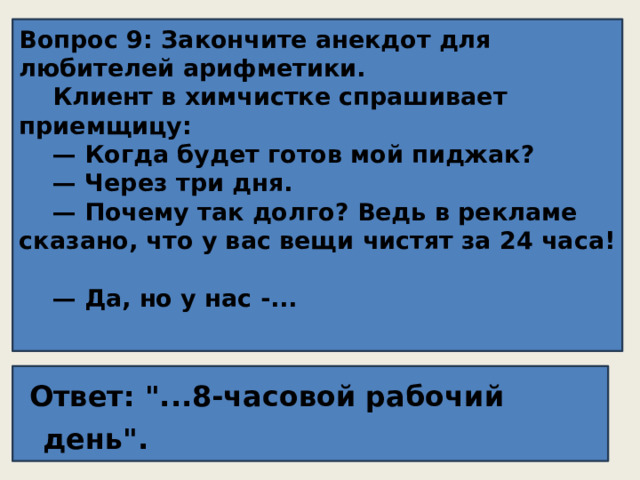 Вопрос 9: Закончите анекдот для любителей арифметики.  Клиент в химчистке спрашивает приемщицу:  — Когда будет готов мой пиджак?  — Через три дня.  — Почему так долго? Ведь в рекламе сказано, что у вас вещи чистят за 24 часа!  — Да, но у нас -...    Ответ: 