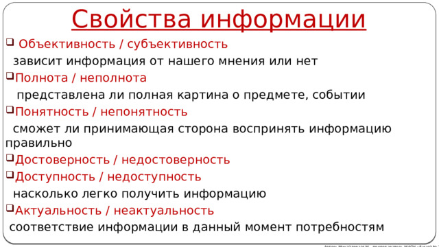 Свойства информации  Объективность / субъективность  зависит информация от нашего мнения или нет Полнота / неполнота  представлена ли полная картина о предмете, событии Понятность / непонятность  сможет ли принимающая сторона воспринять информацию правильно Достоверность / недостоверность Доступность / недоступность  насколько легко получить информацию Актуальность / неактуальность  соответствие информации в данный момент потребностям Автор: Михайлова Н.М.- преподаватель МАОУ «Лицей № 21» 