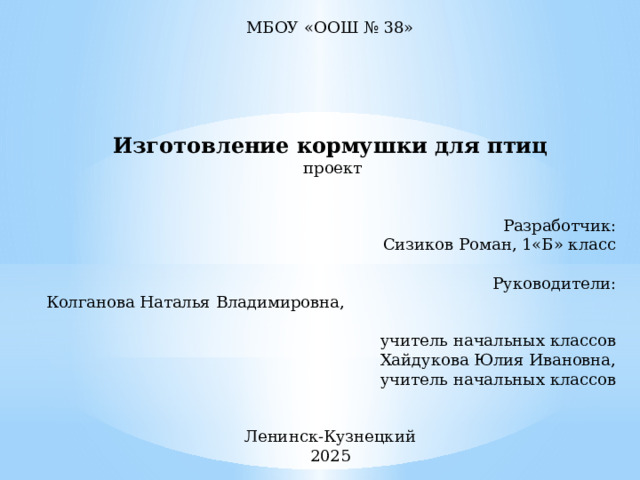 МБОУ «ООШ № 38»        Изготовление кормушки для птиц  проект   Разработчик: Сизиков Роман, 1«Б» класс   Руководители: Колганова Наталья Владимировна, учитель начальных классов Хайдукова Юлия Ивановна, учитель начальных классов   Ленинск-Кузнецкий 2025 