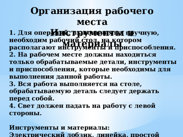 Организация рабочего места Инструменты и материалы 1. Для операций, выполняемых вручную, необходим рабочий стол, на котором располагают инструменты и приспособления. 2. На рабочем месте должны находиться только обрабатываемые детали, инструменты и приспособления, которые необходимы для выполнения данной работы. 3. Вся работа выполняется на столе, обрабатываемую деталь следует держать перед собой. 4. Свет должен падать на работу с левой стороны.  Инструменты и материалы: Электрический лобзик, линейка, простой карандаш, шуруповёрт, отвёртка, шкурка, саморезы, доска сосновая, крючки металлические, цепочка металлическая 