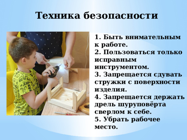 Техника безопасности 1. Быть внимательным к работе. 2. Пользоваться только исправным инструментом. 3. Запрещается сдувать стружки с поверхности изделия. 4. Запрещается держать дрель шуруповёрта сверлом к себе. 5. Убрать рабочее место. 