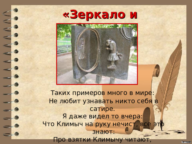 «Зеркало и Обезьяна»  Таких примеров много в мире:  Не любит узнавать никто себя в сатире.  Я даже видел то вчера:  Что Климыч на руку нечист, все это знают:  Про взятки Климычу читают,  А он украдкою кивает на Петра. 