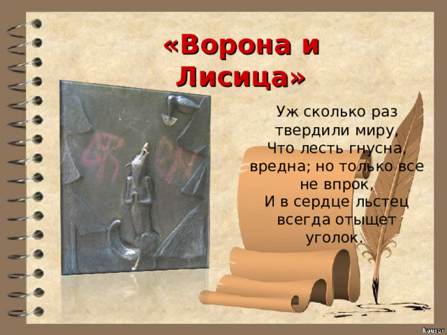 «Ворона и Лисица»  Уж сколько раз твердили миру,  Что лесть гнусна, вредна; но только все не впрок,  И в сердце льстец всегда отыщет уголок. 
