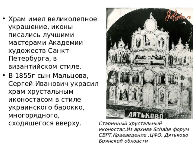 Храм имел великолепное украшение, иконы писались лучшими мастерами Академии художеств Санкт-Петербурга, в византийском стиле. В 1855г сын Мальцова, Сергей Иванович украсил храм хрустальным иконостасом в стиле украинского барокко, многорядного, сходящегося вверху. Старинный хрустальный иконостас.Из архива Schabe форум СВРТ.Краеведение .ЦФО. Дятьково Брянской облоасти 