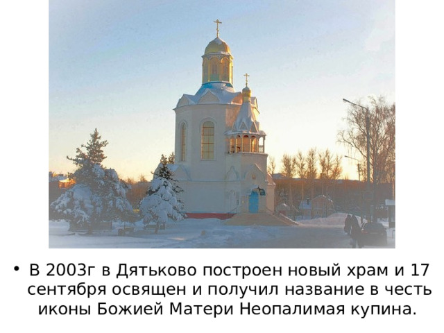 В 2003г в Дятьково построен новый храм и 17 сентября освящен и получил название в честь иконы Божией Матери Неопалимая купина. 