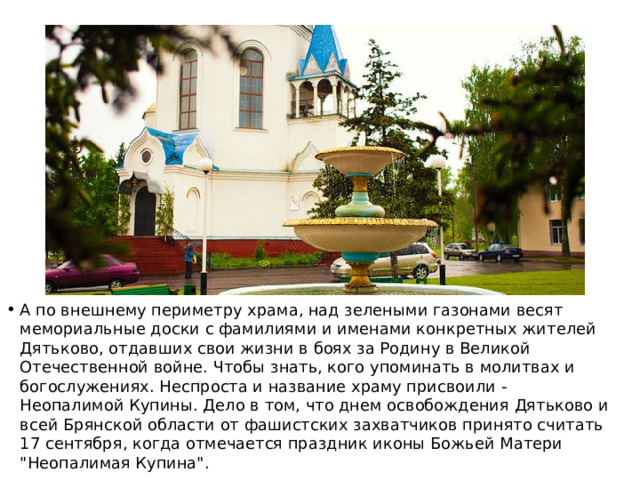 А по внешнему периметру храма, над зелеными газонами весят мемориальные доски с фамилиями и именами конкретных жителей Дятьково, отдавших свои жизни в боях за Родину в Великой Отечественной войне. Чтобы знать, кого упоминать в молитвах и богослужениях. Неспроста и название храму присвоили - Неопалимой Купины. Дело в том, что днем освобождения Дятьково и всей Брянской области от фашистских захватчиков принято считать 17 сентября, когда отмечается праздник иконы Божьей Матери 