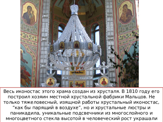 Весь иконостас этого храма создан из хрусталя. В 1810 году его построил хозяин местной хрустальной фабрики Мальцов. Не только тяжеловесный, изящной работы хрустальный иконостас, “как бы парящий в воздухе”, но и хрустальные люстры и паникадила, уникальные подсвечники из многослойного и многоцветного стекла высотой в человеческий рост украшали церковь до 1929 года. 
