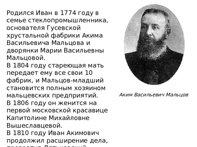 Родился Иван в 1774 году в семье стеклопромышленника, основателя Гусевской хрустальной фабрики Акима Васильевича Мальцова и дворянки Марии Васильевны Мальцовой. В 1804 году стареющая мать передает ему все свои 10 фабрик, и Мальцов-младший становится полным хозяином мальцевских предприятий. В 1806 году он женится на первой московской красавице Капитолине Михайловне Вышеславцевой. В 1810 году Иван Акимович продолжил расширение дела, превратив Дятьковский хрустальный завод на Брянщине в центр своих владений. Его сын Сергей продолжил дело отца. Аким Васильевич Мальцов 