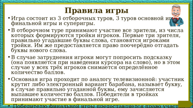 Правила игры Игра состоит из 3 отборочных туров, 3 туров основной игры, финальной игры и суперигры. В отборочном туре принимают участие все зрители, из числа которых формируются тройки игроков. Первые три зрителя, правильно угадавшие буквы слова, становятся игроками тройки. Им же предоставляется право поочерёдно отгадать буквы нового слова. В случае затруднения игроки могут попросить подсказку (она появляется при наведении курсора на слово), но в этом случае у всех трёх игроков снимается определённое количество баллов. Основная игра проходит по аналогу телевизионной: участник крутит либо электронный вариант барабана, называет букву, в случае правильно угаданной буквы, ему зачисляется выпавшее количество баллов. Победители в тройках принимают участие в финальной игре.  Победителю финальной игры предоставляется право участия в суперигре. Дополнительная информация для ведущего находится в заметках к слайдам. Данный слайд при проведении игры может быть либо удалён, либо перемещён в конец.  