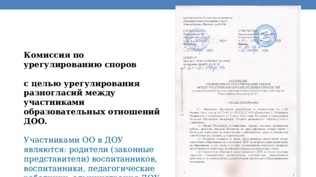 Комиссия по урегулированию споров  с целью урегулирования разногласий между участниками образовательных отношений ДОО.  Участниками ОО в ДОУ являются: родители (законные представители) воспитанников, воспитанники, педагогические работники, администрация ДОУ. 