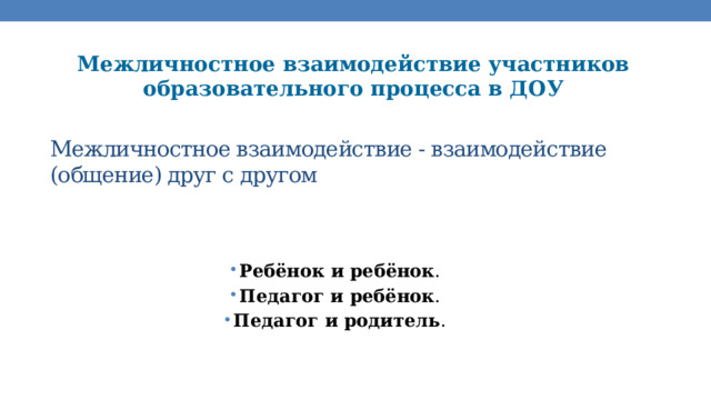 Межличностное взаимодействие участников образовательного процесса в ДОУ Межличностное взаимодействие - взаимодействие (общение) друг с другом   Ребёнок и ребёнок . Педагог и ребёнок . Педагог и родитель . 