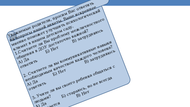 Уважаемые родители, просим Вас ответить на вопросы нашей анкеты. Ваше искреннее мнение поможет улучшить психологический климат в нашем детском саду. 1.Считаете ли Вы проблему межличностного общения в ДОУ достаточно важной? А) Да Б) Нет В) затрудняюсь ответить 2. Считаете ли вы коммуникативные навыки необходимым качеством каждого человека? А) Да Б) Нет В) затрудняюсь ответить 3. Учите ли вы своего ребенка общаться с людьми? А) Да Б) стараюсь, но не всегда получается В) Нет 