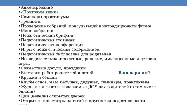 Анкетирование «Почтовый ящик» Семинары-практикумы Тренинги Проведение собраний, консультаций в нетрадиционной форме Мини-собрания Педагогический брифинг Педагогическая гостиная Педагогическая конференция Игры с педагогическим содержанием Педагогическая библиотека для родителей Исследовательско-проектные, ролевые, имитационные и деловые игры. Совместные досуги, праздники Выставки работ родителей и детей Ваш вариант? Кружки и секции Клубы отцов, мам, бабушек, дедушек, семинары, практикумы Журналы и газеты, издаваемые ДОУ для родителей (в том числе онлайн) Дни (недели) открытых дверей Открытые просмотры занятий и других видов деятельности детей Выпуск стенгазет Организация мини-библиотек 