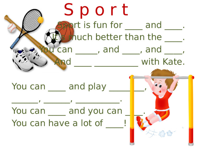 S p o r t Sport is fun for ____ and ____. It’s much better than the ____. You can _____, and ____, and ____, And ____ __________ with Kate. You can ____ and play ________, ______, ______, __________. You can ____ and you can ____. You can have a lot of ____! 