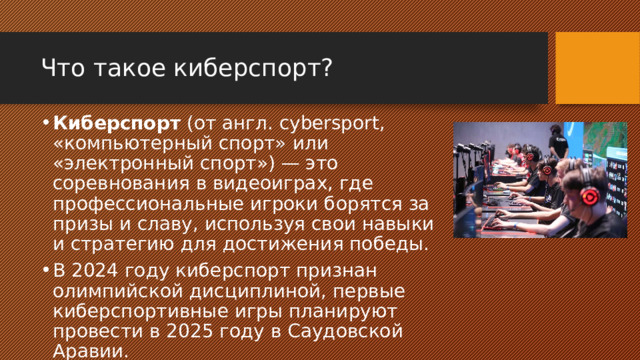 Что такое киберспорт? Киберспорт (от англ. cybersport, «компьютерный спорт» или «электронный спорт») — это соревнования в видеоиграх, где профессиональные игроки борятся за призы и славу, используя свои навыки и стратегию для достижения победы. В 2024 году киберспорт признан олимпийской дисциплиной, первые киберспортивные игры планируют провести в 2025 году в Саудовской Аравии. 