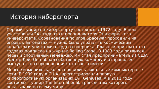 История киберспорта Первый турнир по киберспорту состоялся в 1972 году. В нем участвовали 24 студента и преподавателя Стэнфордского университета. Соревнования по игре Spacewar проходили на игровых автоматах — нужно было управлять космическим кораблем и уничтожить судно соперника. Главным призом стала годовая подписка на журнал Rolling Stone. В 1983 году появился первый спортивный менеджер. Им стал предприниматель из США Уолтер Дэй. Он набрал собственную команду и отправил ее выступать на соревнованиях от своего имени. Многое изменилось, когда появились локальные компьютерные сети. В 1999 году в США зарегистрировали первую киберспортивную организацию Evil Geniuses. А в 2011 году состоялся турнир The International, трансляцию которого показывали по всему миру. 