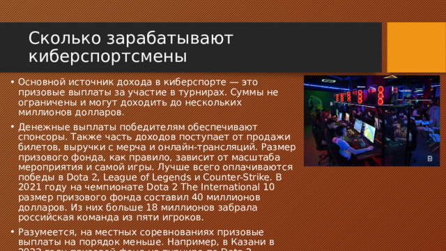 Сколько зарабатывают киберспортсмены Основной источник дохода в киберспорте — это призовые выплаты за участие в турнирах. Суммы не ограничены и могут доходить до нескольких миллионов долларов. Денежные выплаты победителям обеспечивают спонсоры. Также часть доходов поступает от продажи билетов, выручки с мерча и онлайн-трансляций. Размер призового фонда, как правило, зависит от масштаба мероприятия и самой игры. Лучше всего оплачиваются победы в Dota 2, League of Legends и Counter-Strike. В 2021 году на чемпионате Dota 2 The International 10 размер призового фонда составил 40 миллионов долларов. Из них больше 18 миллионов забрала российская команда из пяти игроков. Разумеется, на местных соревнованиях призовые выплаты на порядок меньше. Например, в Казани в 2022 году призовой фонд на турнире по Dota 2 составил 100 000 рублей. 