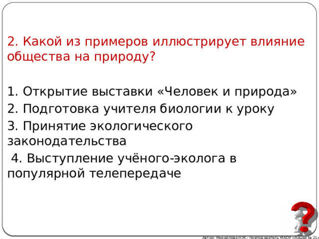 2. Какой из примеров иллюстрирует влияние общества на природу? 1. Открытие выставки «Человек и природа» 2. Подготовка учителя биологии к уроку 3. Принятие экологического законодательства  4. Выступление учёного-эколога в популярной телепередаче Автор: Михайлова Н.М.- преподаватель МАОУ «Лицей № 21» 
