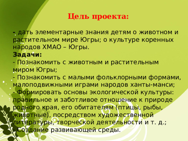   Цель проекта:  - дать элементарные знания детям о животном и растительном мире Югры; о культуре коренных народов ХМАО – Югры. Задачи: - Познакомить с животным и растительным миром Югры; - Познакомить с малыми фольклорными формами, малоподвижными играми народов ханты-манси; - Формировать основы экологической культуры: правильное и заботливое отношение к природе родного края, его обитателям (птицы, рыбы, животные), посредством художественной литературы, творческой деятельности и т. д.; - Создание развивающей среды.  