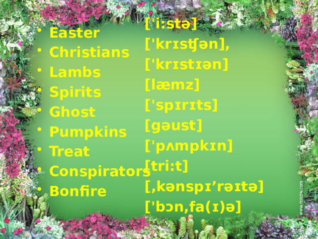 ['i:stə] ['krɪsʧən], ['krɪstɪən] [læmz] ['spɪrɪts] [gəust] ['pʌmpkɪn] [tri:t] [,kənspɪ’rəɪtə] ['bɔn,fa(ɪ)ə]  Easter Christians Lambs Spirits Ghost Pumpkins Treat Conspirators Bonfire 