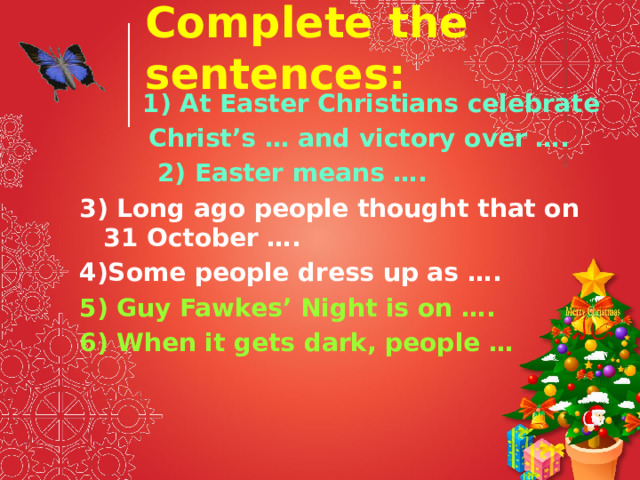 Complete the sentences:  1) At Easter Christians celebrate  Christ’s … and victory over ….  2) Easter means …. 3) Long ago people thought that on 31 October …. 4)Some people dress up as …. 5) Guy Fawkes’ Night is on …. 6) When it gets dark, people … 