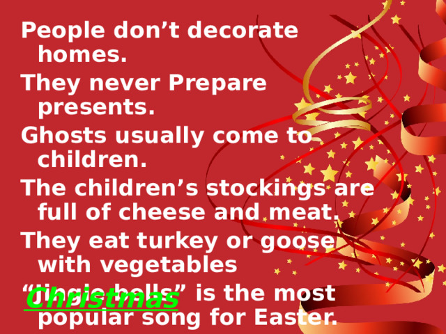 People don’t decorate homes. They never Prepare presents. Ghosts usually come to children. The children’s stockings are full of cheese and meat. They eat turkey or goose with vegetables “ Jingle bells” is the most popular song for Easter. Christmas 