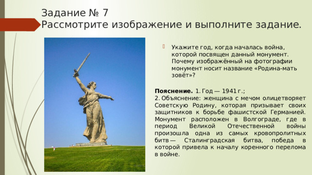 Задание № 7  Рассмотрите изображение и выполните задание. Укажите год, когда началась война, которой посвящен данный монумент. Почему изображённый на фотографии монумент носит название «Родина-мать зовёт»? Пояснение.  1. Год — 1941 г.; 2. Объяснение: женщина с мечом олицетворяет Советскую Родину, которая призывает своих защитников к борьбе фашистской Германией. Монумент расположен в Волгограде, где в период Великой Отечественной войны произошла одна из самых кровопролитных битв — Сталинградская битва, победа в которой привела к началу коренного перелома в войне. 