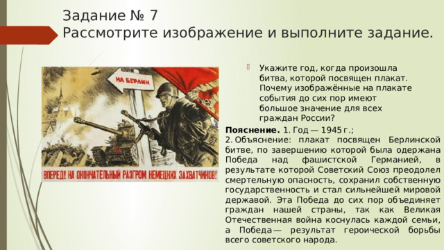 Задание № 7  Рассмотрите изображение и выполните задание. Укажите год, когда произошла битва, которой посвящен плакат. Почему изображённые на плакате события до сих пор имеют большое значение для всех граждан России? Пояснение.  1. Год — 1945 г.; 2. Объяснение: плакат посвящен Берлинской битве, по завершению которой была одержана Победа над фашистской Германией, в результате которой Советский Союз преодолел смертельную опасность, сохранил собственную государственность и стал сильнейшей мировой державой. Эта Победа до сих пор объединяет граждан нашей страны, так как Великая Отечественная война коснулась каждой семьи, а Победа — результат героической борьбы всего советского народа. 