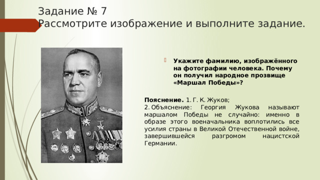 Задание № 7  Рассмотрите изображение и выполните задание. Укажите фамилию, изображённого на фотографии человека. Почему он получил народное прозвище «Маршал Победы»? Пояснение.  1. Г. К. Жуков; 2. Объяснение: Георгия Жукова называют маршалом Победы не случайно: именно в образе этого военачальника воплотились все усилия страны в Великой Отечественной войне, завершившейся разгромом нацистской Германии. 