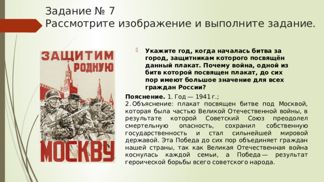 Задание № 7  Рассмотрите изображение и выполните задание. Укажите год, когда началась битва за город, защитникам которого посвящён данный плакат. Почему война, одной из битв которой посвящен плакат, до сих пор имеют большое значение для всех граждан России? Пояснение.  1. Год — 1941 г.; 2. Объяснение: плакат посвящен битве под Москвой, которая была частью Великой Отечественной войны, в результате которой Советский Союз преодолел смертельную опасность, сохранил собственную государственность и стал сильнейшей мировой державой. Эта Победа до сих пор объединяет граждан нашей страны, так как Великая Отечественная война коснулась каждой семьи, а Победа — результат героической борьбы всего советского народа. 