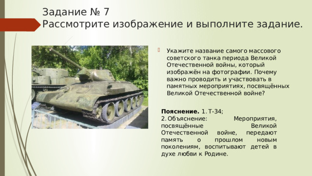 Задание № 7  Рассмотрите изображение и выполните задание. Укажите название самого массового советского танка периода Великой Отечественной войны, который изображён на фотографии. Почему важно проводить и участвовать в памятных мероприятиях, посвящённых Великой Отечественной войне? Пояснение.  1. Т-34; 2. Объяснение: Мероприятия, посвящённые Великой Отечественной войне, передают память о прошлом новым поколениям, воспитывают детей в духе любви к Родине. 
