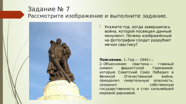 Задание № 7  Рассмотрите изображение и выполните задание. Укажите год, когда завершилась война, которой посвящен данный монумент. Почему изображённый на фотографии солдат разрубает мечом свастику? Пояснение.  1. Год — 1945 г.; 2. Объяснение: свастика — главный символ фашистской Германией, которую Советский Союз Победил в Великой Отечественной войне, преодолел смертельную опасность, сохранил собственную государственность и стал сильнейшей мировой державой. 