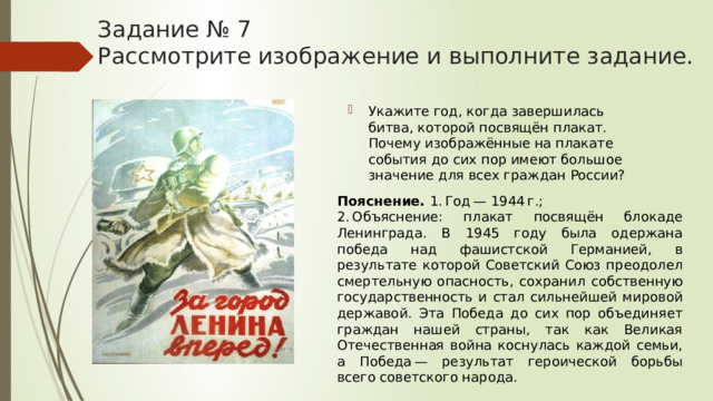Задание № 7  Рассмотрите изображение и выполните задание. Укажите год, когда завершилась битва, которой посвящён плакат. Почему изображённые на плакате события до сих пор имеют большое значение для всех граждан России? Пояснение.  1. Год — 1944 г.; 2. Объяснение: плакат посвящён блокаде Ленинграда. В 1945 году была одержана победа над фашистской Германией, в результате которой Советский Союз преодолел смертельную опасность, сохранил собственную государственность и стал сильнейшей мировой державой. Эта Победа до сих пор объединяет граждан нашей страны, так как Великая Отечественная война коснулась каждой семьи, а Победа — результат героической борьбы всего советского народа. 