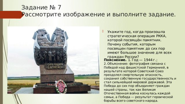 Задание № 7  Рассмотрите изображение и выполните задание. Укажите год, когда произошла стратегическая операция РККА, которой посвящён памятник. Почему события, которым посвящен памятник до сих пор имеют большое значение для всех граждан России? Пояснение.  1. Год — 1944 г.; 2. Объяснение: фотография связана с Победой над фашистской Германией, в результате которой Советский Союз преодолел смертельную опасность, сохранил собственную государственность и стал сильнейшей мировой державой. Эта Победа до сих пор объединяет граждан нашей страны, так как Великая Отечественная война коснулась каждой семьи, а Победа — результат героической борьбы всего советского народа. 