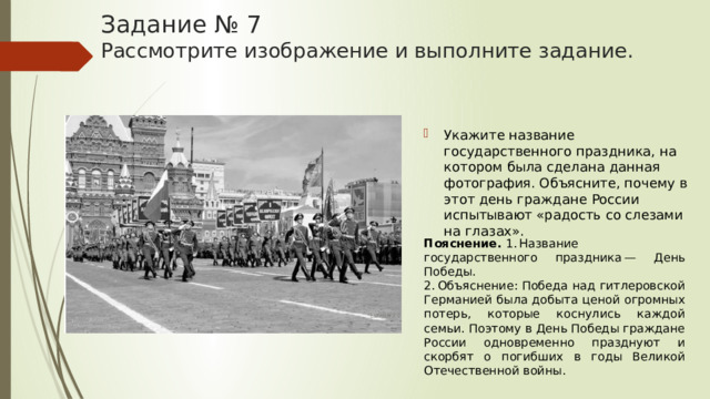Задание № 7  Рассмотрите изображение и выполните задание. Укажите название государственного праздника, на котором была сделана данная фотография. Объясните, почему в этот день граждане России испытывают «радость со слезами на глазах». Пояснение.  1. Название государственного праздника — День Победы. 2. Объяснение: Победа над гитлеровской Германией была добыта ценой огромных потерь, которые коснулись каждой семьи. Поэтому в День Победы граждане России одновременно празднуют и скорбят о погибших в годы Великой Отечественной войны. 